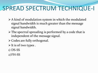 SPREAD SPECTRUM TECHNIQUE-I
  A kind of modulation system in which the modulated
    signal bandwidth is much greater than the message
    signal bandwidth.
  The spectral spreading is performed by a code that is
    independent of the message signal.
  Codes are fully orthogonal.
  It is of two types .
 1) DS-SS
 2) FH-SS
 