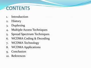 CONTENTS
1.    Introduction
2.    History
3.    Duplexing
4.    Multiple Access Techniques
5.    Spread Spectrum Techniques
6.    WCDMA Coding & Decoding
7.    WCDMA Technology
8.    WCDMA Applications
9.    Conclusion
10.   References
 