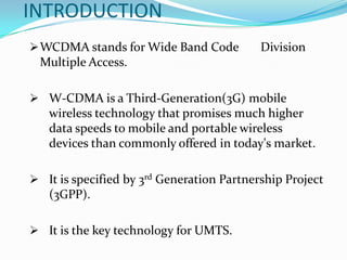 INTRODUCTION
 WCDMA stands for Wide Band Code          Division
 Multiple Access.

 W-CDMA is a Third-Generation(3G) mobile
   wireless technology that promises much higher
   data speeds to mobile and portable wireless
   devices than commonly offered in today's market.

 It is specified by 3rd Generation Partnership Project
   (3GPP).

 It is the key technology for UMTS.
 