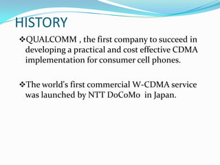 HISTORY
QUALCOMM , the first company to succeed in
 developing a practical and cost effective CDMA
 implementation for consumer cell phones.

The world's first commercial W-CDMA service
 was launched by NTT DoCoMo in Japan.
 