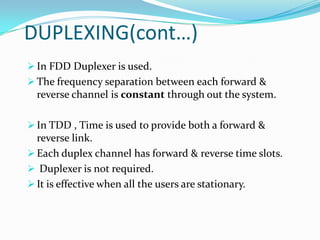 DUPLEXING(cont…)
 In FDD Duplexer is used.
 The frequency separation between each forward &
  reverse channel is constant through out the system.

 In TDD , Time is used to provide both a forward &
  reverse link.
 Each duplex channel has forward & reverse time slots.
 Duplexer is not required.
 It is effective when all the users are stationary.
 
