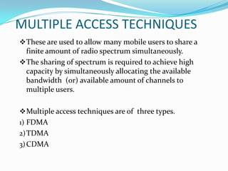 MULTIPLE ACCESS TECHNIQUES
 These are used to allow many mobile users to share a
  finite amount of radio spectrum simultaneously.
 The sharing of spectrum is required to achieve high
  capacity by simultaneously allocating the available
  bandwidth (or) available amount of channels to
  multiple users.

 Multiple access techniques are of three types.
1) FDMA
2) TDMA
3) CDMA
 