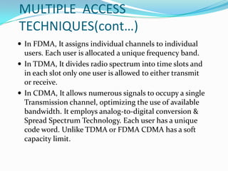 MULTIPLE ACCESS
TECHNIQUES(cont…)
 In FDMA, It assigns individual channels to individual
  users. Each user is allocated a unique frequency band.
 In TDMA, It divides radio spectrum into time slots and
  in each slot only one user is allowed to either transmit
  or receive.
 In CDMA, It allows numerous signals to occupy a single
  Transmission channel, optimizing the use of available
  bandwidth. It employs analog-to-digital conversion &
  Spread Spectrum Technology. Each user has a unique
  code word. Unlike TDMA or FDMA CDMA has a soft
  capacity limit.
 