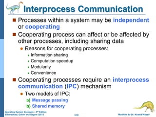 3.30 Modified By Dr. Khaled Wassif
Operating System Concepts – 9th Edition
Silberschatz, Galvin and Gagne ©2013
Interprocess Communication
 Processes within a system may be independent
or cooperating
 Cooperating process can affect or be affected by
other processes, including sharing data
 Reasons for cooperating processes:
 Information sharing
 Computation speedup
 Modularity
 Convenience
 Cooperating processes require an interprocess
communication (IPC) mechanism
 Two models of IPC:
a) Message passing
b) Shared memory
 