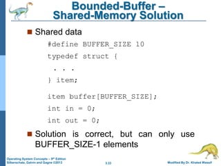 3.33 Modified By Dr. Khaled Wassif
Operating System Concepts – 9th Edition
Silberschatz, Galvin and Gagne ©2013
Bounded-Buffer –
Shared-Memory Solution
 Shared data
#define BUFFER_SIZE 10
typedef struct {
. . .
} item;
item buffer[BUFFER_SIZE];
int in = 0;
int out = 0;
 Solution is correct, but can only use
BUFFER_SIZE-1 elements
 