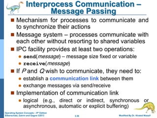3.36 Modified By Dr. Khaled Wassif
Operating System Concepts – 9th Edition
Silberschatz, Galvin and Gagne ©2013
Interprocess Communication –
Message Passing
 Mechanism for processes to communicate and
to synchronize their actions
 Message system – processes communicate with
each other without resorting to shared variables
 IPC facility provides at least two operations:
 send(message) – message size fixed or variable
 receive(message)
 If P and Q wish to communicate, they need to:
 establish a communication link between them
 exchange messages via send/receive
 Implementation of communication link
 logical (e.g., direct or indirect, synchronous or
asynchronous, automatic or explicit buffering)
 