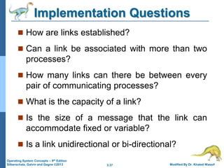 3.37 Modified By Dr. Khaled Wassif
Operating System Concepts – 9th Edition
Silberschatz, Galvin and Gagne ©2013
Implementation Questions
 How are links established?
 Can a link be associated with more than two
processes?
 How many links can there be between every
pair of communicating processes?
 What is the capacity of a link?
 Is the size of a message that the link can
accommodate fixed or variable?
 Is a link unidirectional or bi-directional?
 