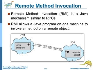 3.61 Modified By Dr. Khaled Wassif
Operating System Concepts – 9th Edition
Silberschatz, Galvin and Gagne ©2013
Remote Method Invocation
 Remote Method Invocation (RMI) is a Java
mechanism similar to RPCs.
 RMI allows a Java program on one machine to
invoke a method on a remote object.
 