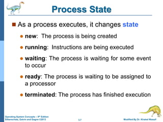 3.7 Modified By Dr. Khaled Wassif
Operating System Concepts – 9th Edition
Silberschatz, Galvin and Gagne ©2013
Process State
 As a process executes, it changes state
 new: The process is being created
 running: Instructions are being executed
 waiting: The process is waiting for some event
to occur
 ready: The process is waiting to be assigned to
a processor
 terminated: The process has finished execution
 