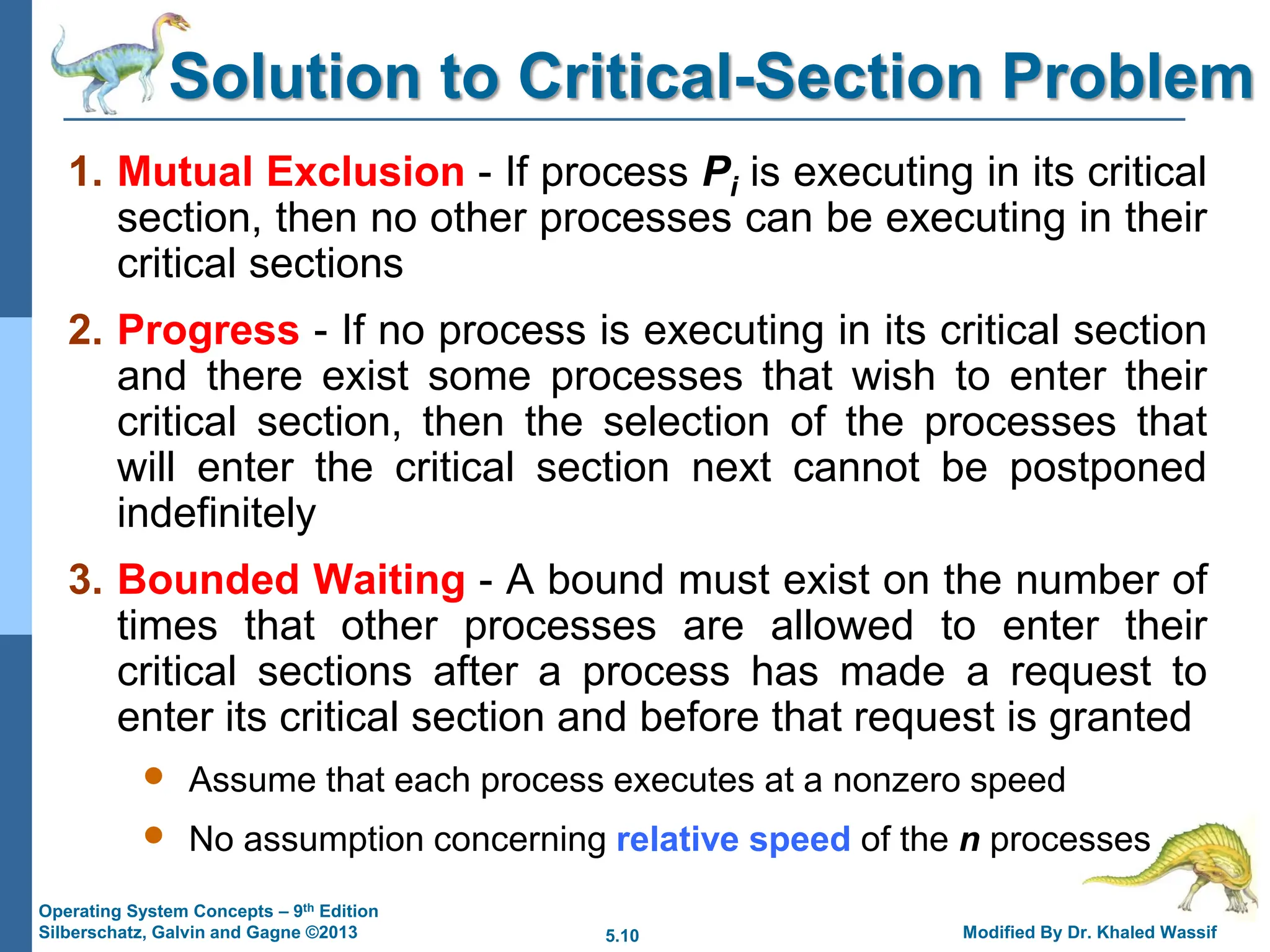 5.10 Modified By Dr. Khaled Wassif
Operating System Concepts – 9th Edition
Silberschatz, Galvin and Gagne ©2013
Solution to Critical-Section Problem
1. Mutual Exclusion - If process Pi is executing in its critical
section, then no other processes can be executing in their
critical sections
2. Progress - If no process is executing in its critical section
and there exist some processes that wish to enter their
critical section, then the selection of the processes that
will enter the critical section next cannot be postponed
indefinitely
3. Bounded Waiting - A bound must exist on the number of
times that other processes are allowed to enter their
critical sections after a process has made a request to
enter its critical section and before that request is granted
 Assume that each process executes at a nonzero speed
 No assumption concerning relative speed of the n processes
 
