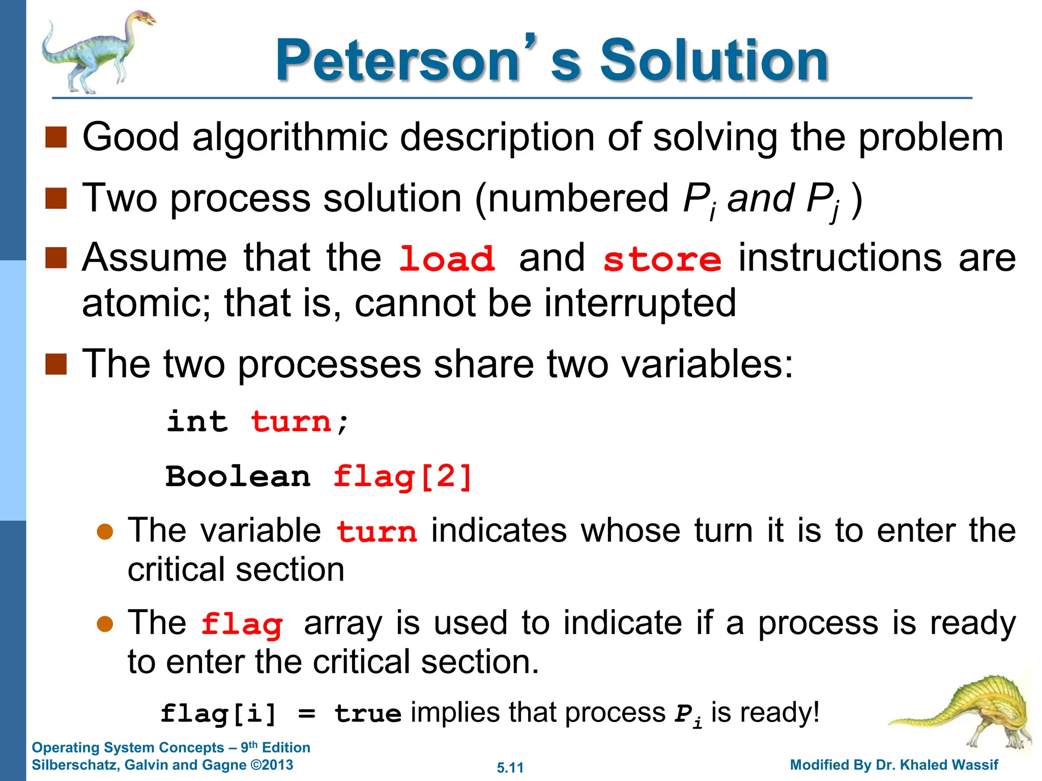 5.11 Modified By Dr. Khaled Wassif
Operating System Concepts – 9th Edition
Silberschatz, Galvin and Gagne ©2013
Peterson’s Solution
 Good algorithmic description of solving the problem
 Two process solution (numbered Pi and Pj )
 Assume that the load and store instructions are
atomic; that is, cannot be interrupted
 The two processes share two variables:
int turn;
Boolean flag[2]
 The variable turn indicates whose turn it is to enter the
critical section
 The flag array is used to indicate if a process is ready
to enter the critical section.
flag[i] = true implies that process Pi is ready!
 