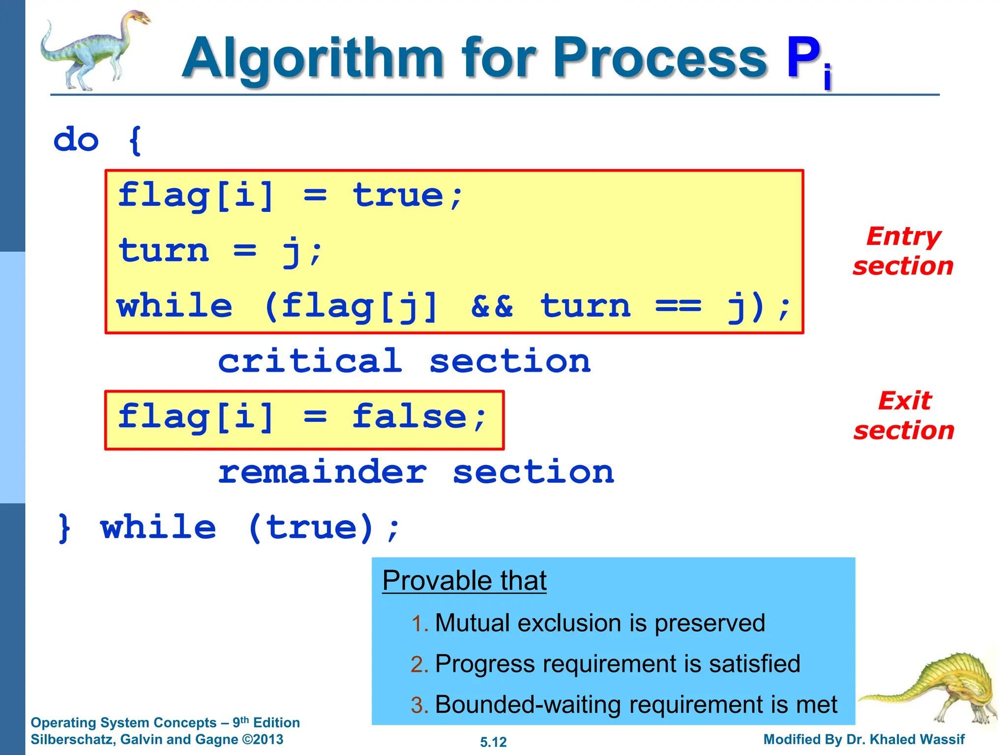 5.12 Modified By Dr. Khaled Wassif
Operating System Concepts – 9th Edition
Silberschatz, Galvin and Gagne ©2013
do {
flag[i] = true;
turn = j;
while (flag[j] && turn == j);
critical section
flag[i] = false;
remainder section
} while (true);
Algorithm for Process Pi
Provable that
1. Mutual exclusion is preserved
2. Progress requirement is satisfied
3. Bounded-waiting requirement is met
Entry
section
Exit
section
 