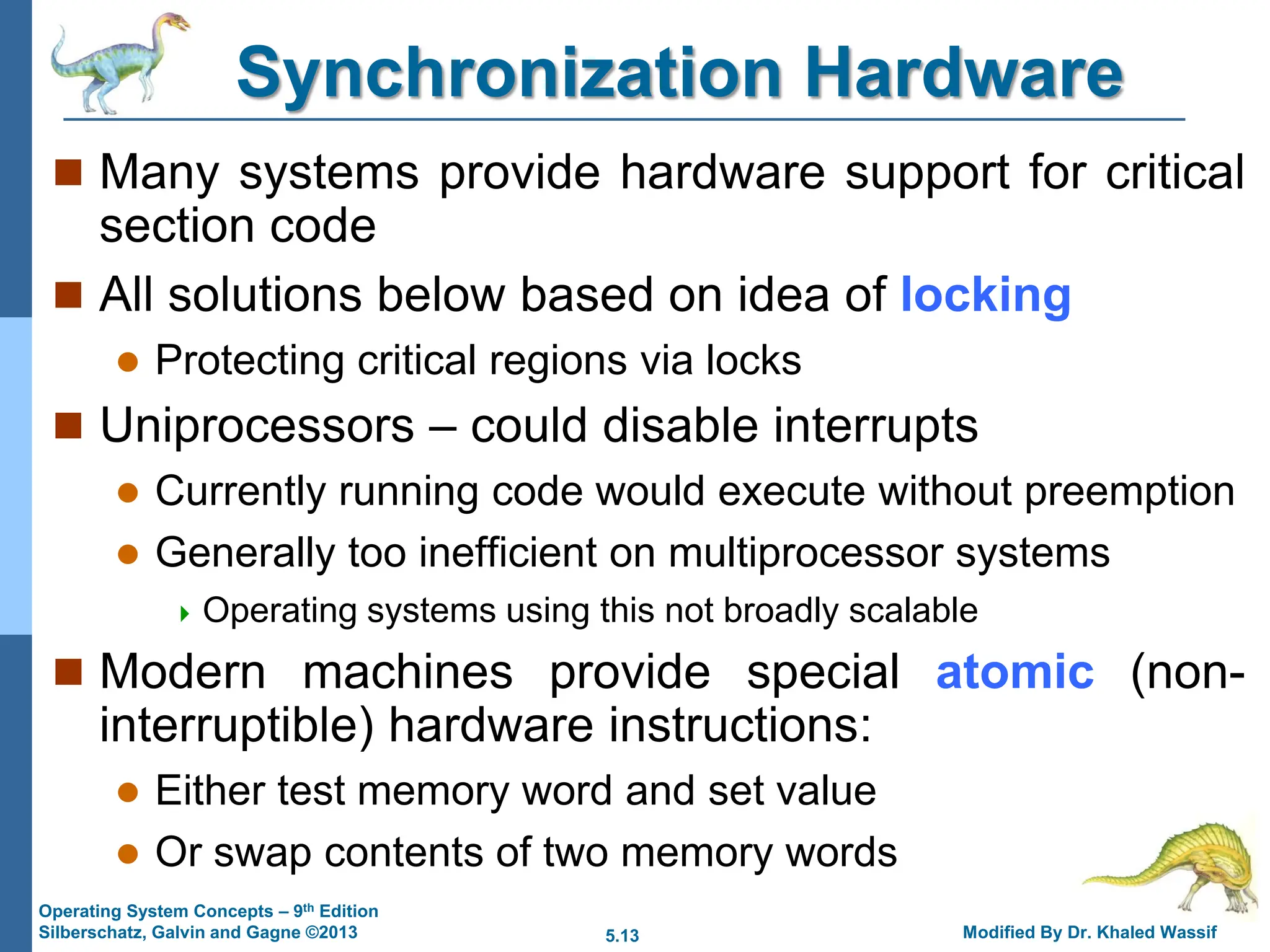 5.13 Modified By Dr. Khaled Wassif
Operating System Concepts – 9th Edition
Silberschatz, Galvin and Gagne ©2013
Synchronization Hardware
 Many systems provide hardware support for critical
section code
 All solutions below based on idea of locking
 Protecting critical regions via locks
 Uniprocessors – could disable interrupts
 Currently running code would execute without preemption
 Generally too inefficient on multiprocessor systems
 Operating systems using this not broadly scalable
 Modern machines provide special atomic (non-
interruptible) hardware instructions:
 Either test memory word and set value
 Or swap contents of two memory words
 