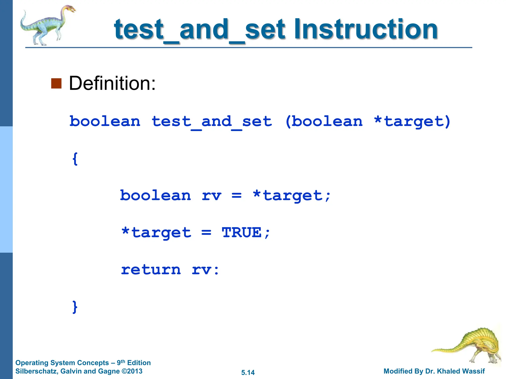 5.14 Modified By Dr. Khaled Wassif
Operating System Concepts – 9th Edition
Silberschatz, Galvin and Gagne ©2013
test_and_set Instruction
 Definition:
boolean test_and_set (boolean *target)
{
boolean rv = *target;
*target = TRUE;
return rv:
}
 