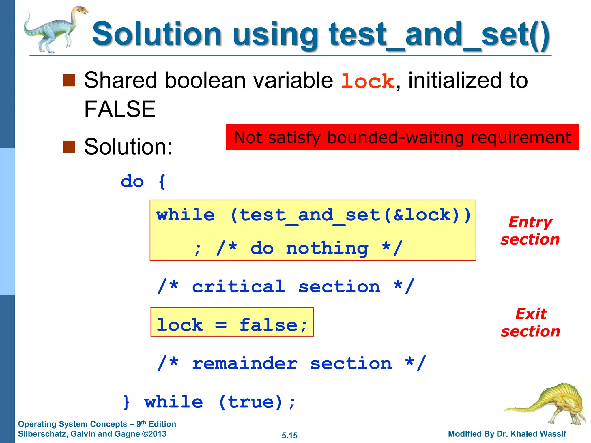 5.15 Modified By Dr. Khaled Wassif
Operating System Concepts – 9th Edition
Silberschatz, Galvin and Gagne ©2013
Solution using test_and_set()
 Shared boolean variable lock, initialized to
FALSE
 Solution:
do {
while (test_and_set(&lock))
; /* do nothing */
/* critical section */
lock = false;
/* remainder section */
} while (true);
Entry
section
Exit
section
Not satisfy bounded-waiting requirement
 