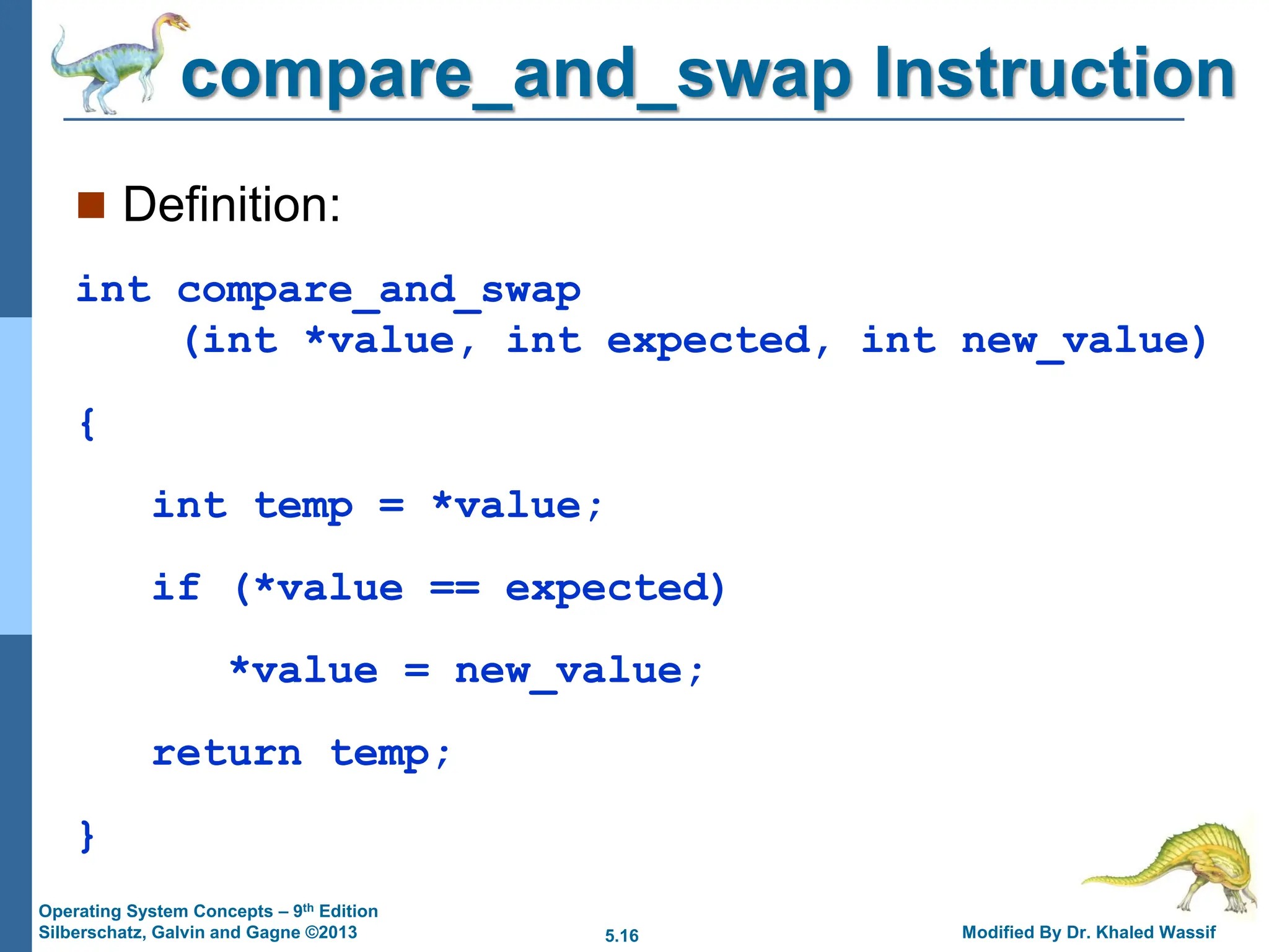 5.16 Modified By Dr. Khaled Wassif
Operating System Concepts – 9th Edition
Silberschatz, Galvin and Gagne ©2013
compare_and_swap Instruction
 Definition:
int compare_and_swap
(int *value, int expected, int new_value)
{
int temp = *value;
if (*value == expected)
*value = new_value;
return temp;
}
 