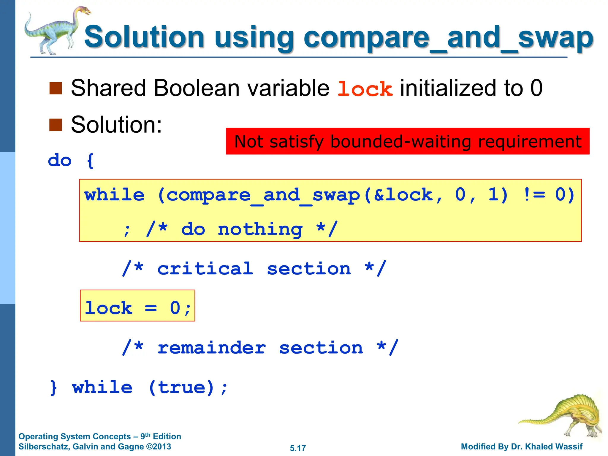 5.17 Modified By Dr. Khaled Wassif
Operating System Concepts – 9th Edition
Silberschatz, Galvin and Gagne ©2013
Solution using compare_and_swap
 Shared Boolean variable lock initialized to 0
 Solution:
do {
while (compare_and_swap(&lock, 0, 1) != 0)
; /* do nothing */
/* critical section */
lock = 0;
/* remainder section */
} while (true);
Not satisfy bounded-waiting requirement
 
