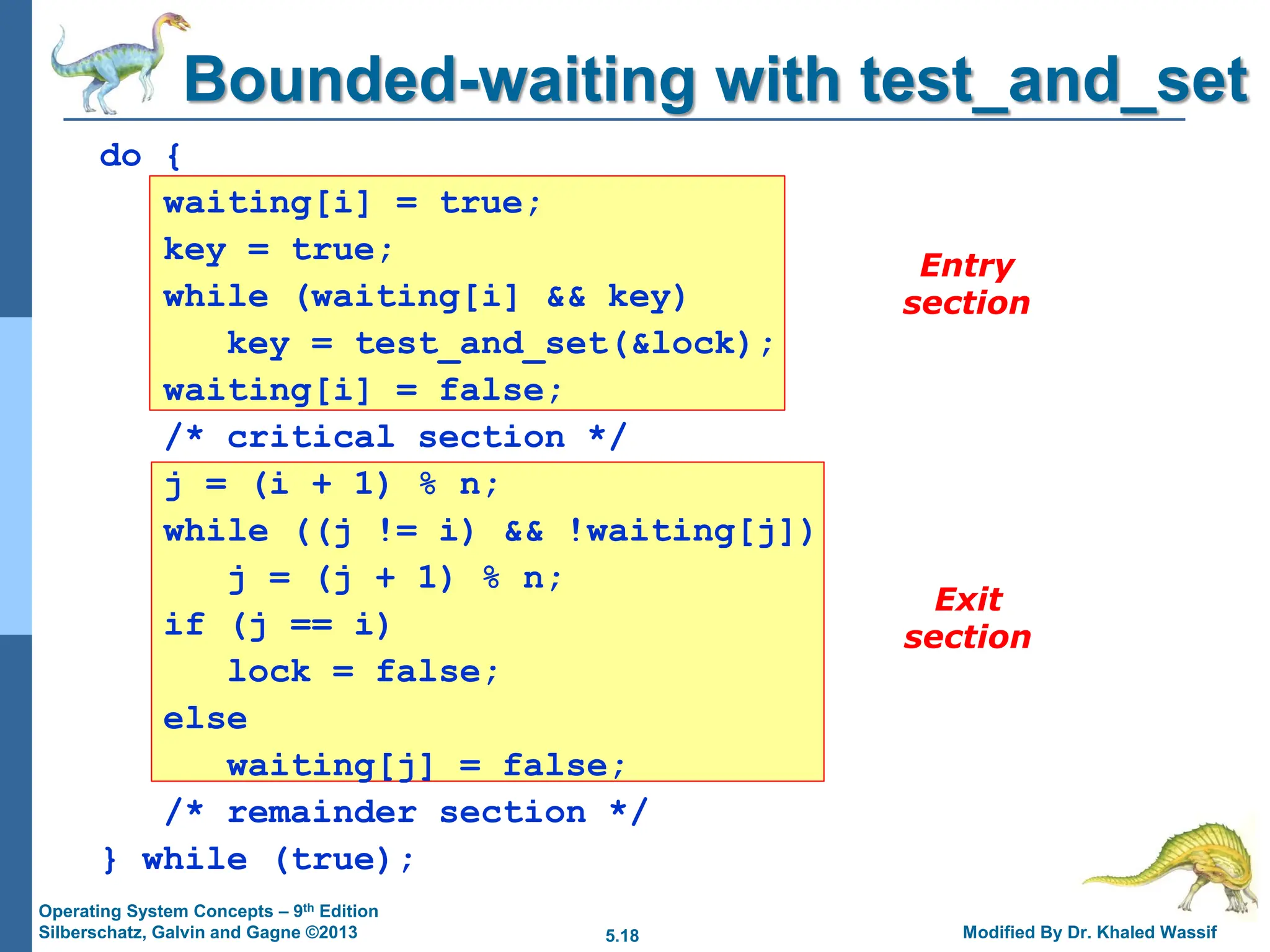 5.18 Modified By Dr. Khaled Wassif
Operating System Concepts – 9th Edition
Silberschatz, Galvin and Gagne ©2013
Entry
section
Exit
section
Bounded-waiting with test_and_set
do {
waiting[i] = true;
key = true;
while (waiting[i] && key)
key = test_and_set(&lock);
waiting[i] = false;
/* critical section */
j = (i + 1) % n;
while ((j != i) && !waiting[j])
j = (j + 1) % n;
if (j == i)
lock = false;
else
waiting[j] = false;
/* remainder section */
} while (true);
 