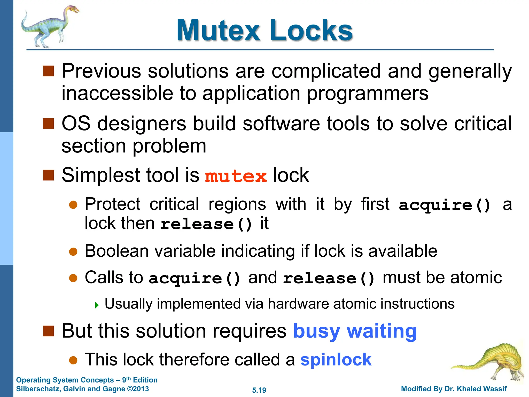 5.19 Modified By Dr. Khaled Wassif
Operating System Concepts – 9th Edition
Silberschatz, Galvin and Gagne ©2013
Mutex Locks
 Previous solutions are complicated and generally
inaccessible to application programmers
 OS designers build software tools to solve critical
section problem
 Simplest tool is mutex lock
 Protect critical regions with it by first acquire() a
lock then release() it
 Boolean variable indicating if lock is available
 Calls to acquire() and release() must be atomic
 Usually implemented via hardware atomic instructions
 But this solution requires busy waiting
 This lock therefore called a spinlock
 