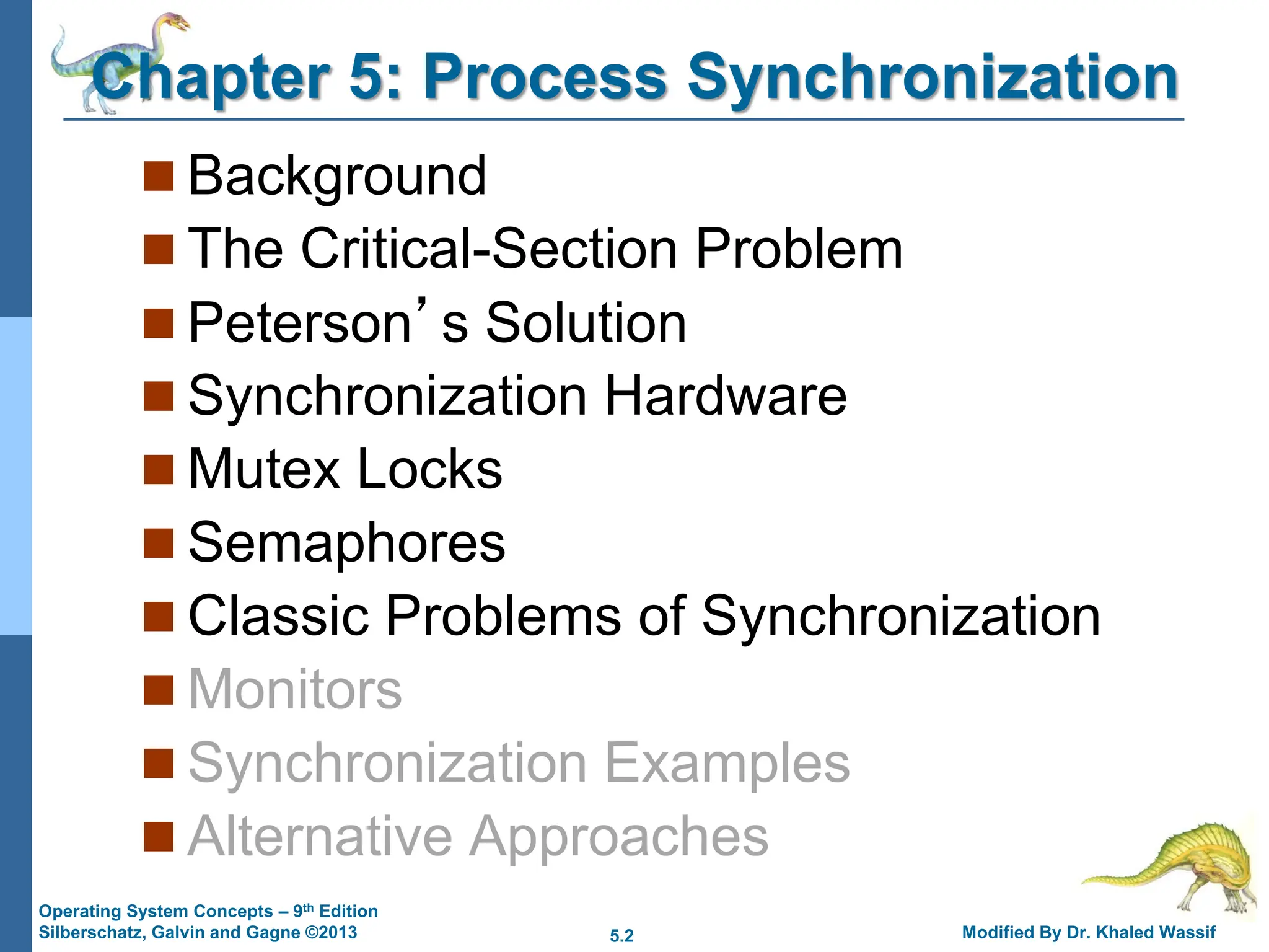 5.2 Modified By Dr. Khaled Wassif
Operating System Concepts – 9th Edition
Silberschatz, Galvin and Gagne ©2013
Chapter 5: Process Synchronization
 Background
 The Critical-Section Problem
 Peterson’s Solution
 Synchronization Hardware
 Mutex Locks
 Semaphores
 Classic Problems of Synchronization
 Monitors
 Synchronization Examples
 Alternative Approaches
 