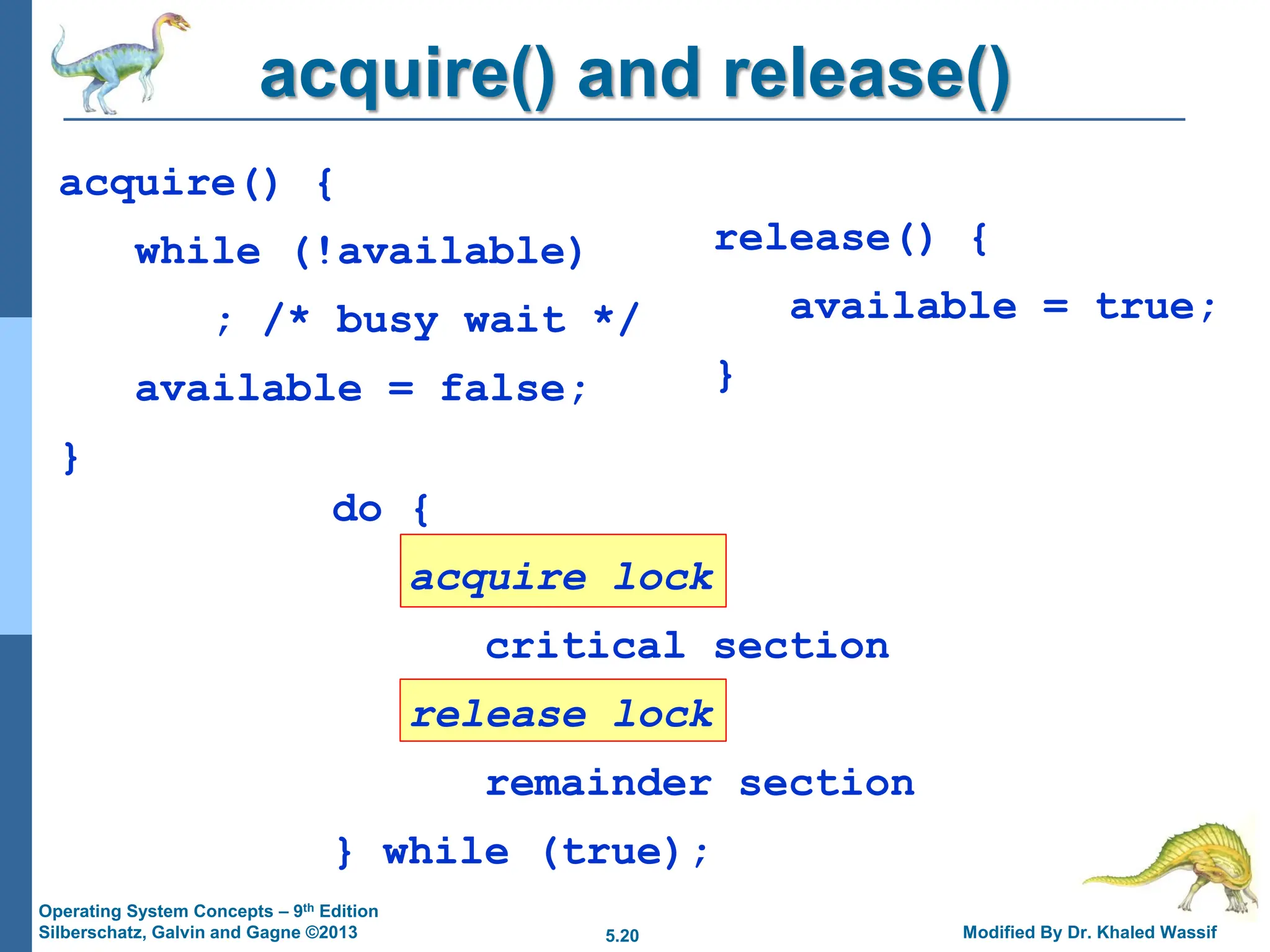 5.20 Modified By Dr. Khaled Wassif
Operating System Concepts – 9th Edition
Silberschatz, Galvin and Gagne ©2013
acquire() and release()
acquire() {
while (!available)
; /* busy wait */
available = false;
}
do {
acquire lock
critical section
release lock
remainder section
} while (true);
release() {
available = true;
}
 