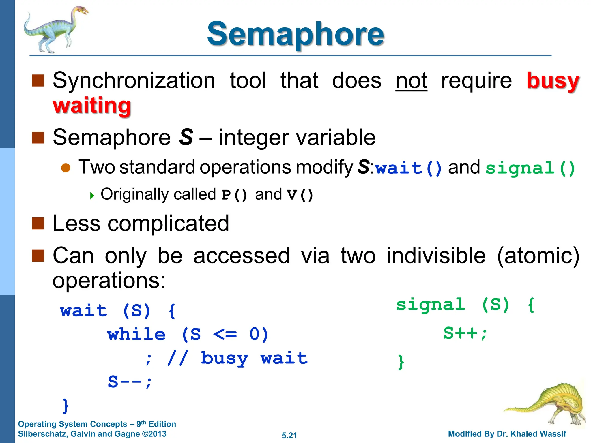 5.21 Modified By Dr. Khaled Wassif
Operating System Concepts – 9th Edition
Silberschatz, Galvin and Gagne ©2013
Semaphore
 Synchronization tool that does not require busy
waiting
 Semaphore S – integer variable
 Two standard operations modifyS:wait()and signal()
 Originally called P() and V()
 Less complicated
 Can only be accessed via two indivisible (atomic)
operations:
wait (S) {
while (S <= 0)
; // busy wait
S--;
}
signal (S) {
S++;
}
 