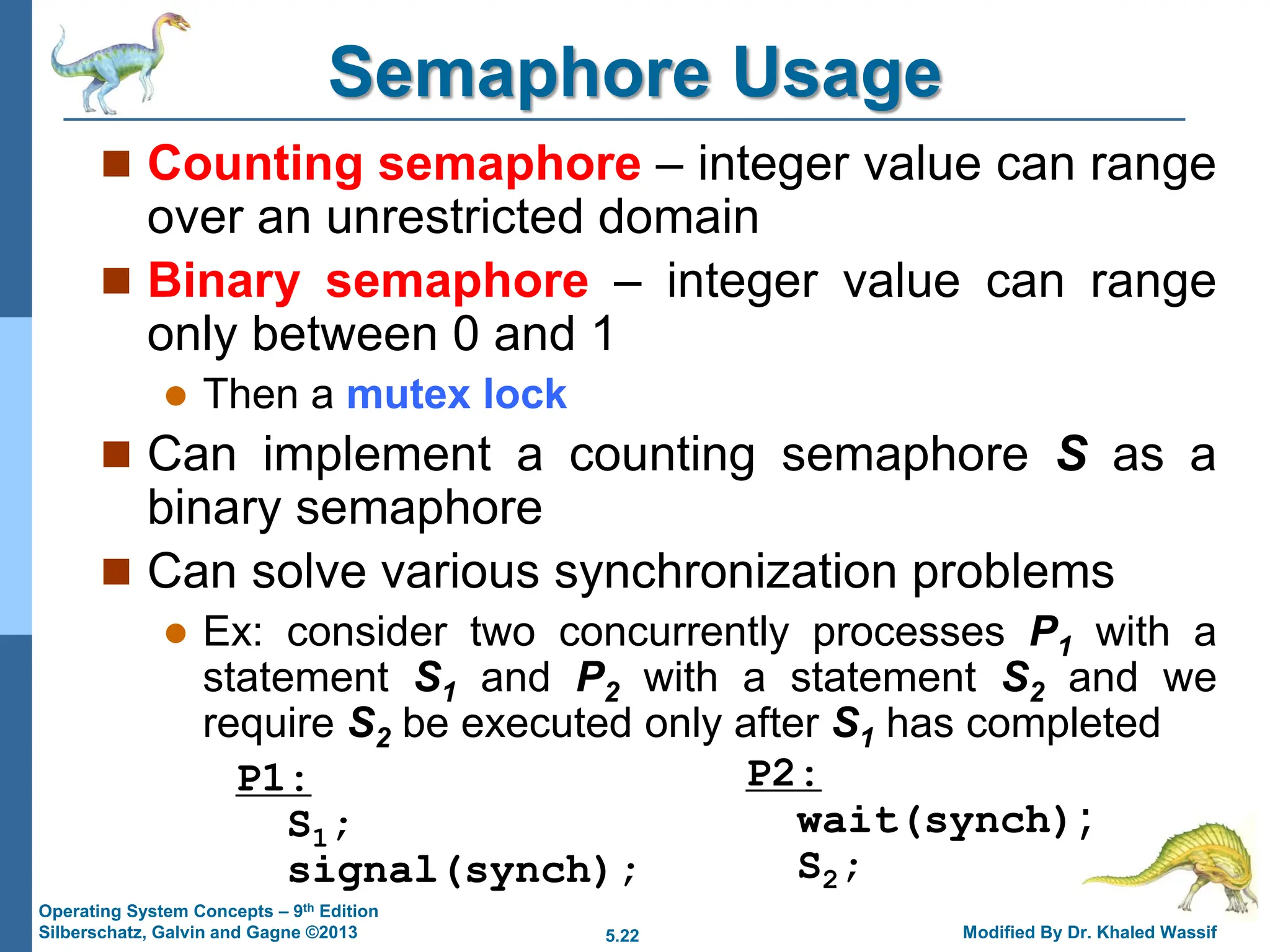 5.22 Modified By Dr. Khaled Wassif
Operating System Concepts – 9th Edition
Silberschatz, Galvin and Gagne ©2013
Semaphore Usage
 Counting semaphore – integer value can range
over an unrestricted domain
 Binary semaphore – integer value can range
only between 0 and 1
 Then a mutex lock
 Can implement a counting semaphore S as a
binary semaphore
 Can solve various synchronization problems
 Ex: consider two concurrently processes P1 with a
statement S1 and P2 with a statement S2 and we
require S2 be executed only after S1 has completed
P1:
S1;
signal(synch);
P2:
wait(synch);
S2;
 