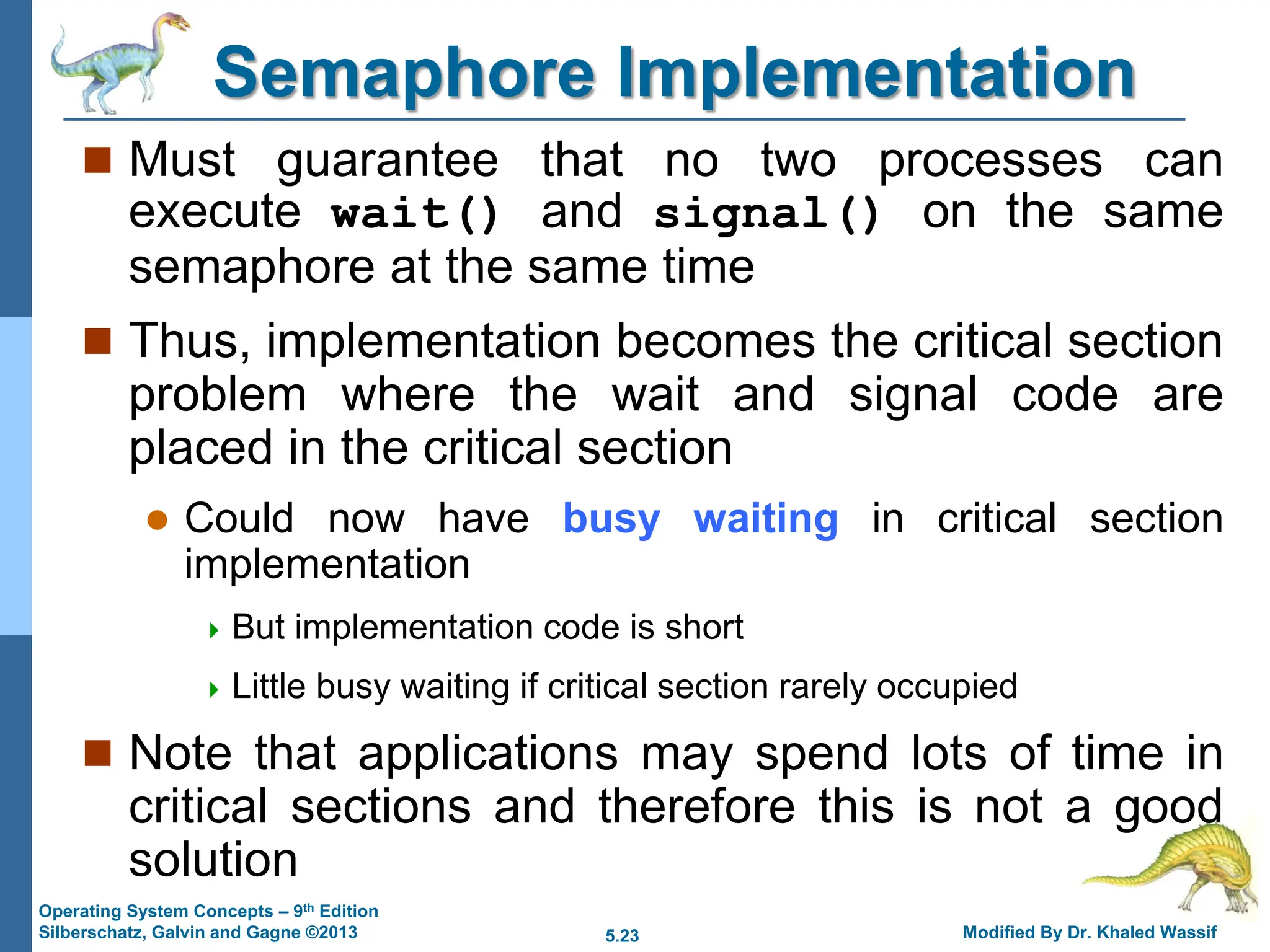 5.23 Modified By Dr. Khaled Wassif
Operating System Concepts – 9th Edition
Silberschatz, Galvin and Gagne ©2013
Semaphore Implementation
 Must guarantee that no two processes can
execute wait() and signal() on the same
semaphore at the same time
 Thus, implementation becomes the critical section
problem where the wait and signal code are
placed in the critical section
 Could now have busy waiting in critical section
implementation
 But implementation code is short
 Little busy waiting if critical section rarely occupied
 Note that applications may spend lots of time in
critical sections and therefore this is not a good
solution
 