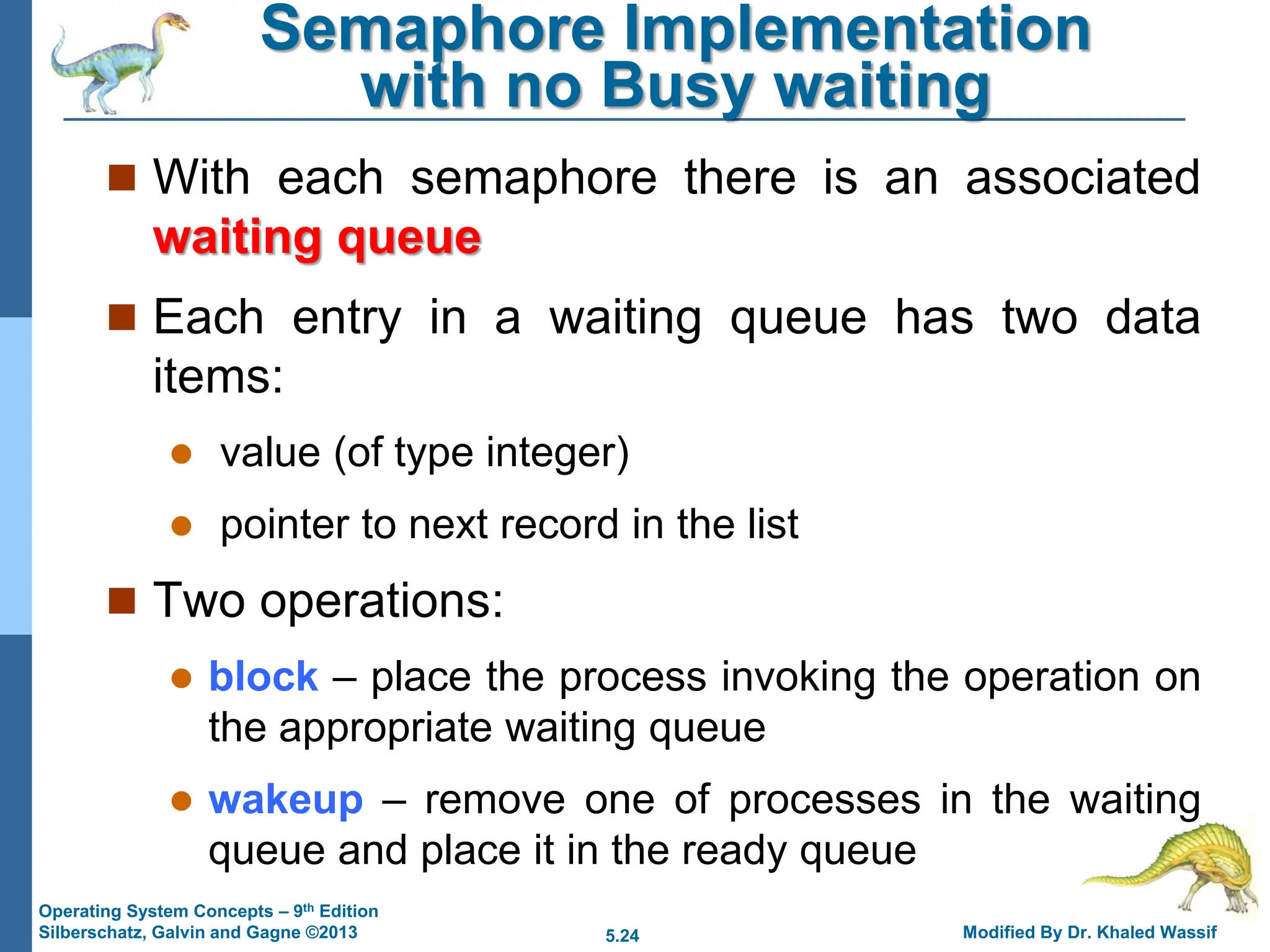 5.24 Modified By Dr. Khaled Wassif
Operating System Concepts – 9th Edition
Silberschatz, Galvin and Gagne ©2013
Semaphore Implementation
with no Busy waiting
 With each semaphore there is an associated
waiting queue
 Each entry in a waiting queue has two data
items:
 value (of type integer)
 pointer to next record in the list
 Two operations:
 block – place the process invoking the operation on
the appropriate waiting queue
 wakeup – remove one of processes in the waiting
queue and place it in the ready queue
 