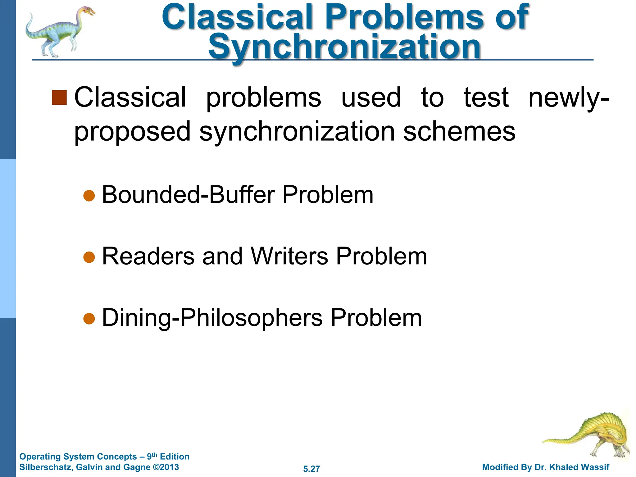 5.27 Modified By Dr. Khaled Wassif
Operating System Concepts – 9th Edition
Silberschatz, Galvin and Gagne ©2013
Classical Problems of
Synchronization
 Classical problems used to test newly-
proposed synchronization schemes
 Bounded-Buffer Problem
 Readers and Writers Problem
 Dining-Philosophers Problem
 