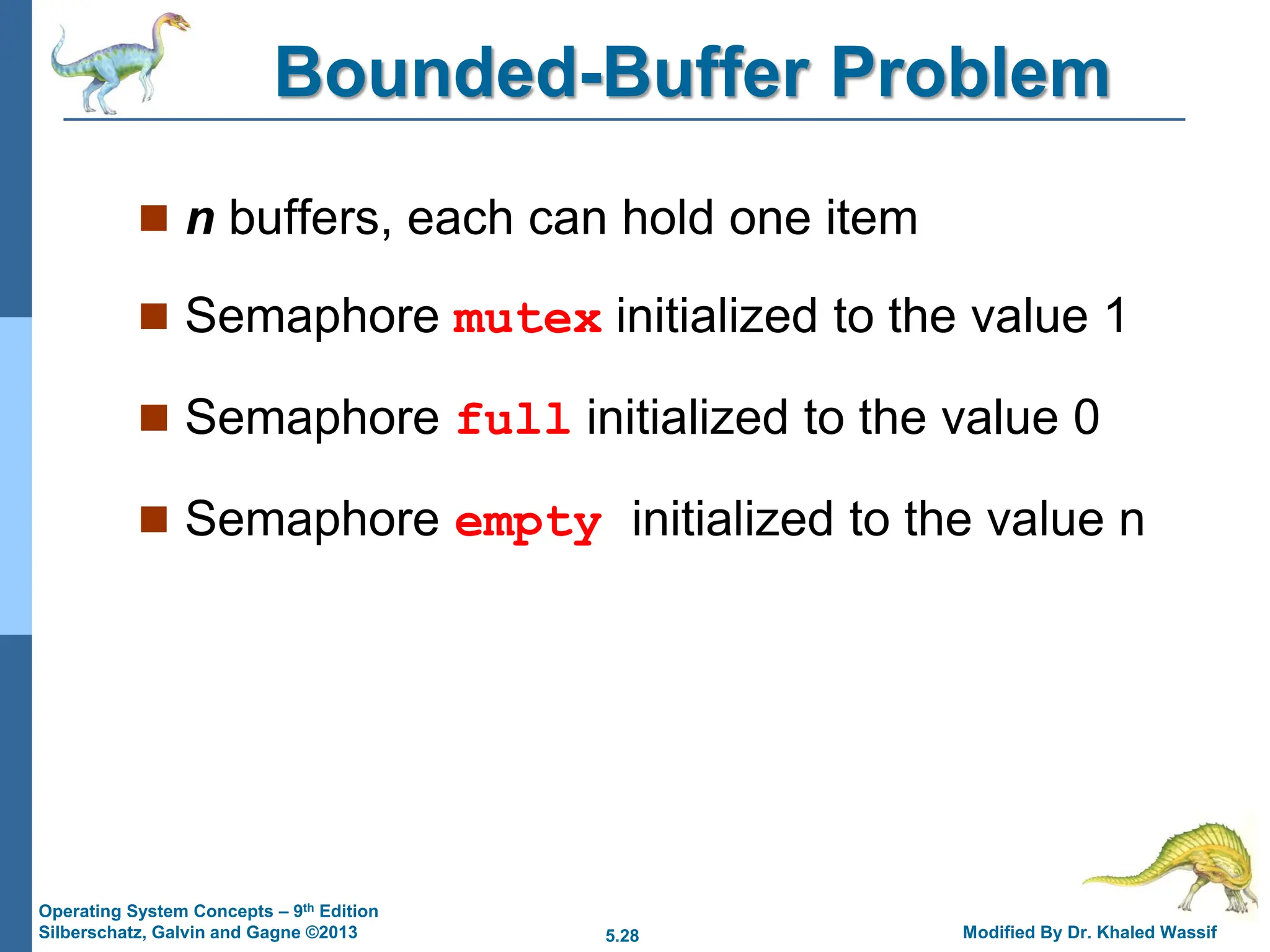 5.28 Modified By Dr. Khaled Wassif
Operating System Concepts – 9th Edition
Silberschatz, Galvin and Gagne ©2013
Bounded-Buffer Problem
 n buffers, each can hold one item
 Semaphore mutex initialized to the value 1
 Semaphore full initialized to the value 0
 Semaphore empty initialized to the value n
 