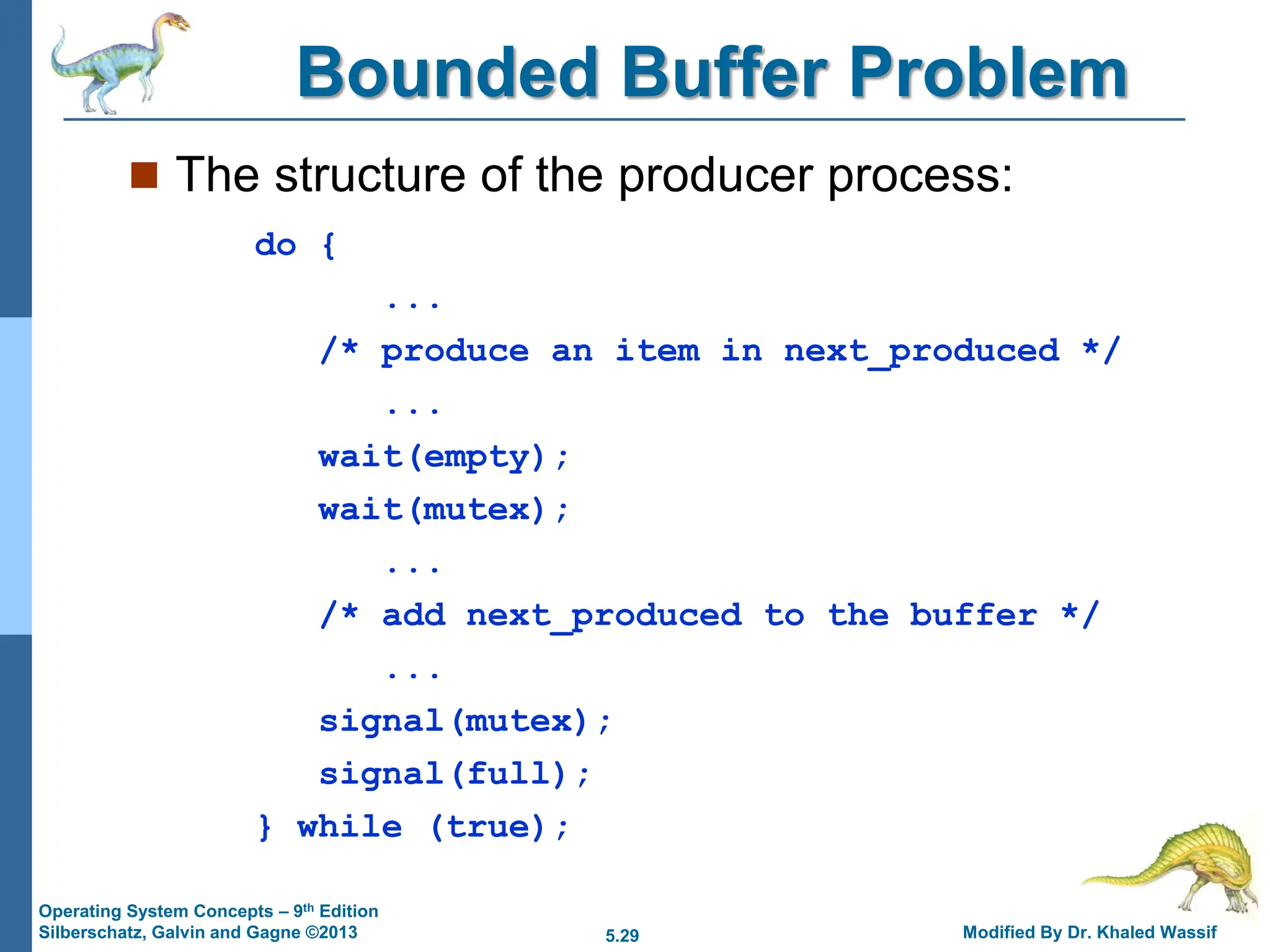 5.29 Modified By Dr. Khaled Wassif
Operating System Concepts – 9th Edition
Silberschatz, Galvin and Gagne ©2013
Bounded Buffer Problem
 The structure of the producer process:
do {
...
/* produce an item in next_produced */
...
wait(empty);
wait(mutex);
...
/* add next_produced to the buffer */
...
signal(mutex);
signal(full);
} while (true);
 