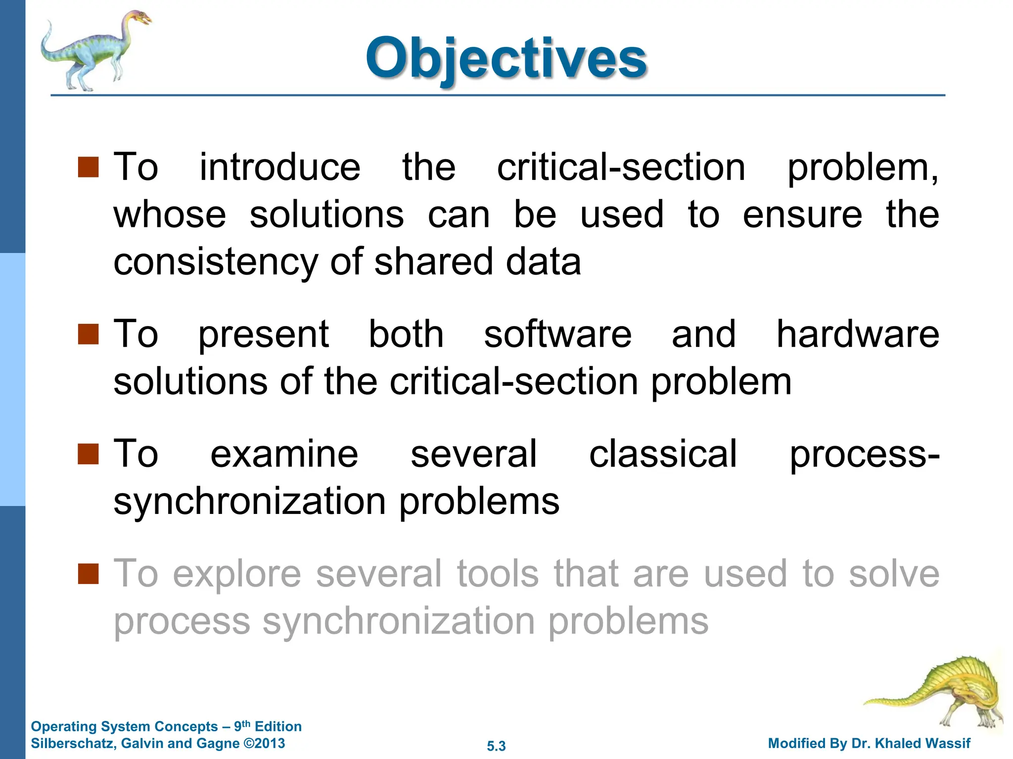 5.3 Modified By Dr. Khaled Wassif
Operating System Concepts – 9th Edition
Silberschatz, Galvin and Gagne ©2013
Objectives
 To introduce the critical-section problem,
whose solutions can be used to ensure the
consistency of shared data
 To present both software and hardware
solutions of the critical-section problem
 To examine several classical process-
synchronization problems
 To explore several tools that are used to solve
process synchronization problems
 