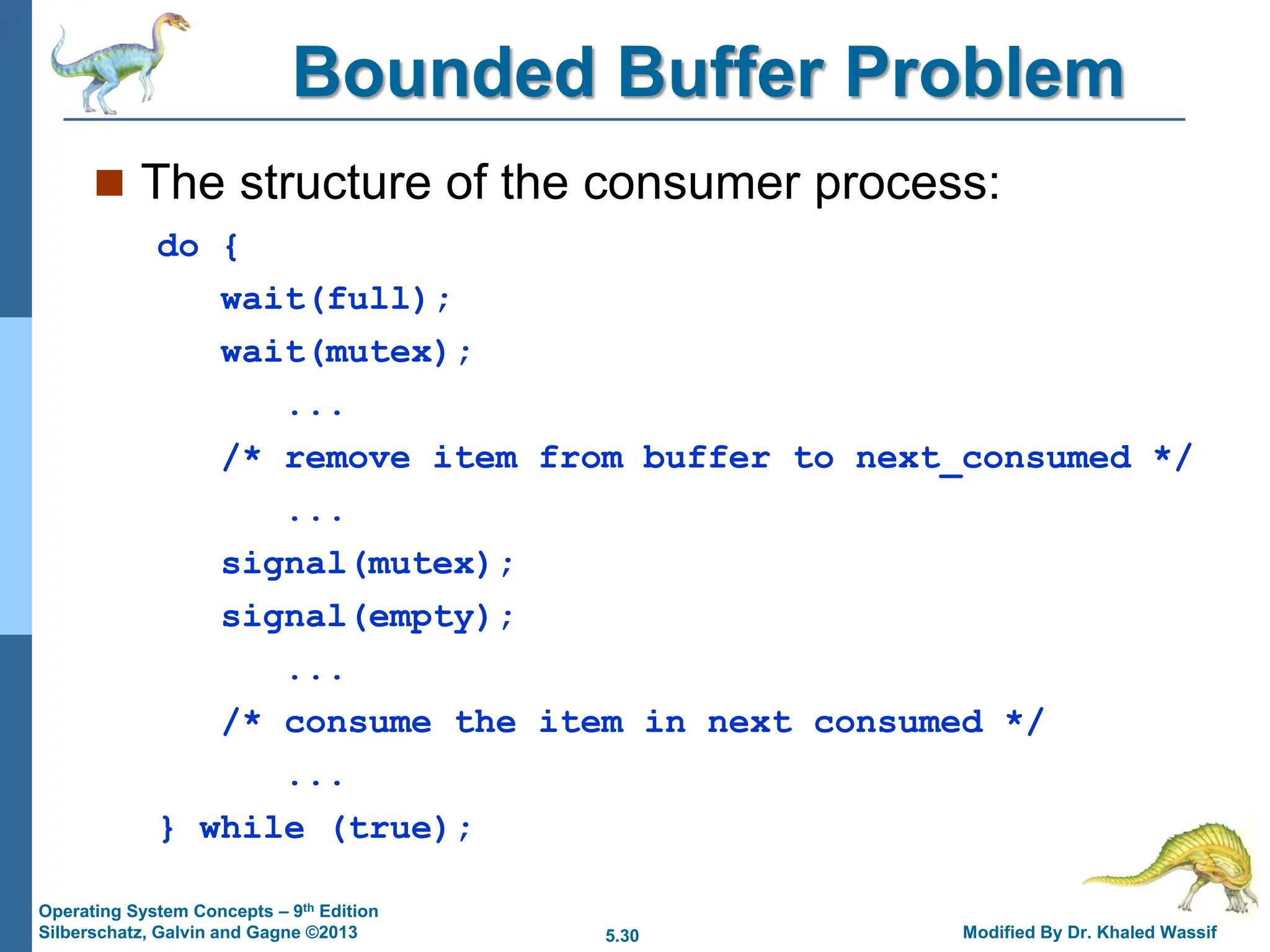 5.30 Modified By Dr. Khaled Wassif
Operating System Concepts – 9th Edition
Silberschatz, Galvin and Gagne ©2013
Bounded Buffer Problem
 The structure of the consumer process:
do {
wait(full);
wait(mutex);
...
/* remove item from buffer to next_consumed */
...
signal(mutex);
signal(empty);
...
/* consume the item in next consumed */
...
} while (true);
 