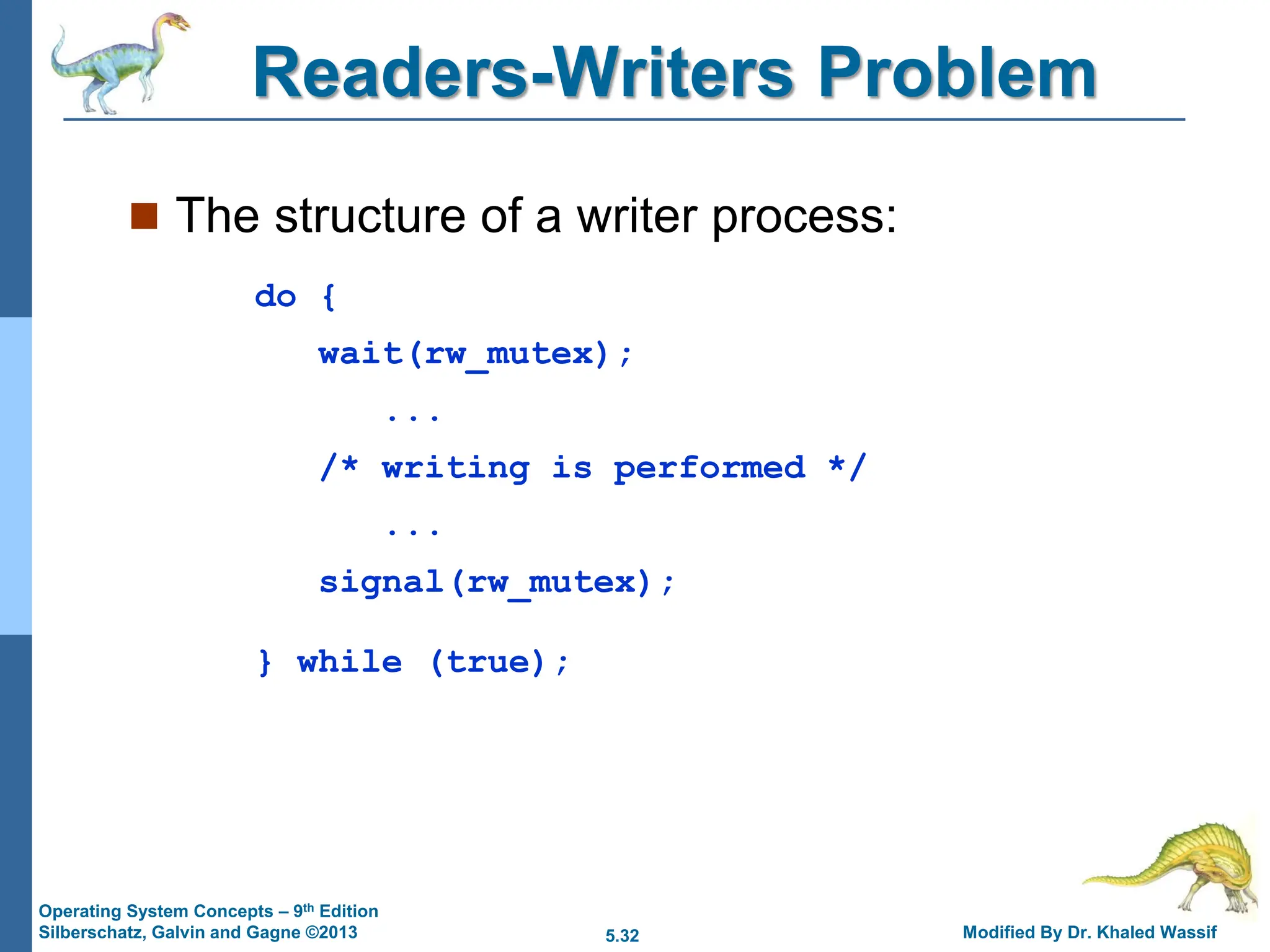 5.32 Modified By Dr. Khaled Wassif
Operating System Concepts – 9th Edition
Silberschatz, Galvin and Gagne ©2013
Readers-Writers Problem
 The structure of a writer process:
do {
wait(rw_mutex);
...
/* writing is performed */
...
signal(rw_mutex);
} while (true);
 
