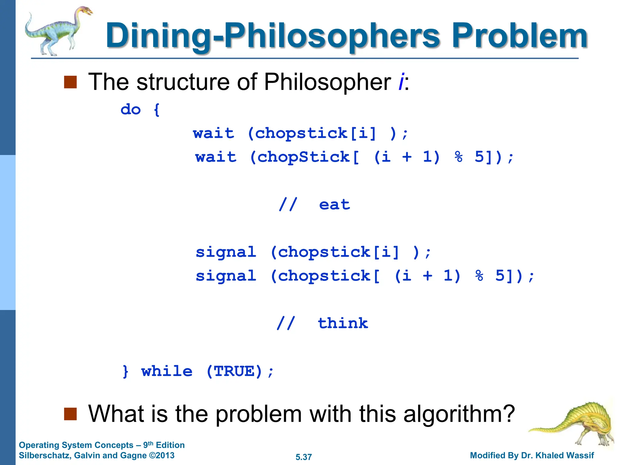 5.37 Modified By Dr. Khaled Wassif
Operating System Concepts – 9th Edition
Silberschatz, Galvin and Gagne ©2013
Dining-Philosophers Problem
 The structure of Philosopher i:
do {
wait (chopstick[i] );
wait (chopStick[ (i + 1) % 5]);
// eat
signal (chopstick[i] );
signal (chopstick[ (i + 1) % 5]);
// think
} while (TRUE);
 What is the problem with this algorithm?
 
