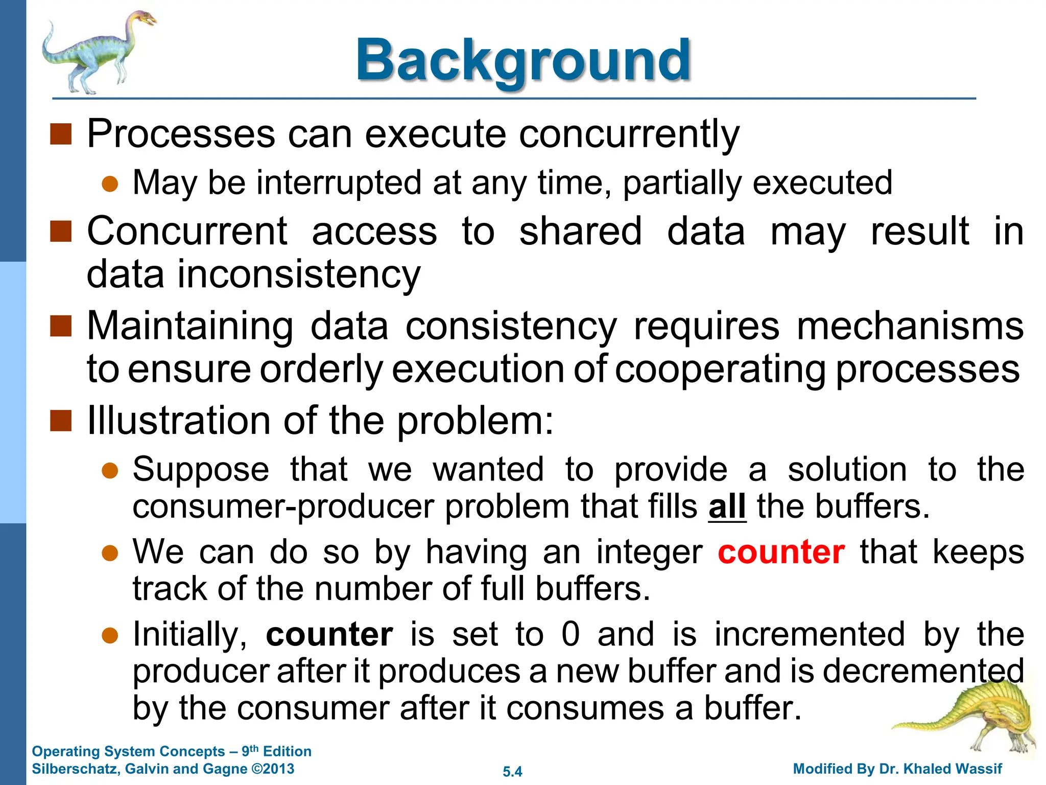 5.4 Modified By Dr. Khaled Wassif
Operating System Concepts – 9th Edition
Silberschatz, Galvin and Gagne ©2013
Background
 Processes can execute concurrently
 May be interrupted at any time, partially executed
 Concurrent access to shared data may result in
data inconsistency
 Maintaining data consistency requires mechanisms
to ensure orderly execution of cooperating processes
 Illustration of the problem:
 Suppose that we wanted to provide a solution to the
consumer-producer problem that fills all the buffers.
 We can do so by having an integer counter that keeps
track of the number of full buffers.
 Initially, counter is set to 0 and is incremented by the
producer after it produces a new buffer and is decremented
by the consumer after it consumes a buffer.
 
