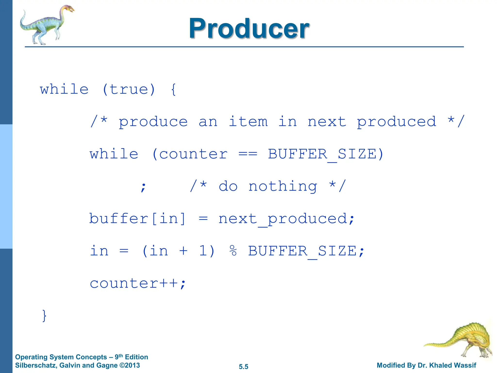 5.5 Modified By Dr. Khaled Wassif
Operating System Concepts – 9th Edition
Silberschatz, Galvin and Gagne ©2013
Producer
while (true) {
/* produce an item in next produced */
while (counter == BUFFER_SIZE)
; /* do nothing */
buffer[in] = next_produced;
in = (in + 1) % BUFFER_SIZE;
counter++;
}
 