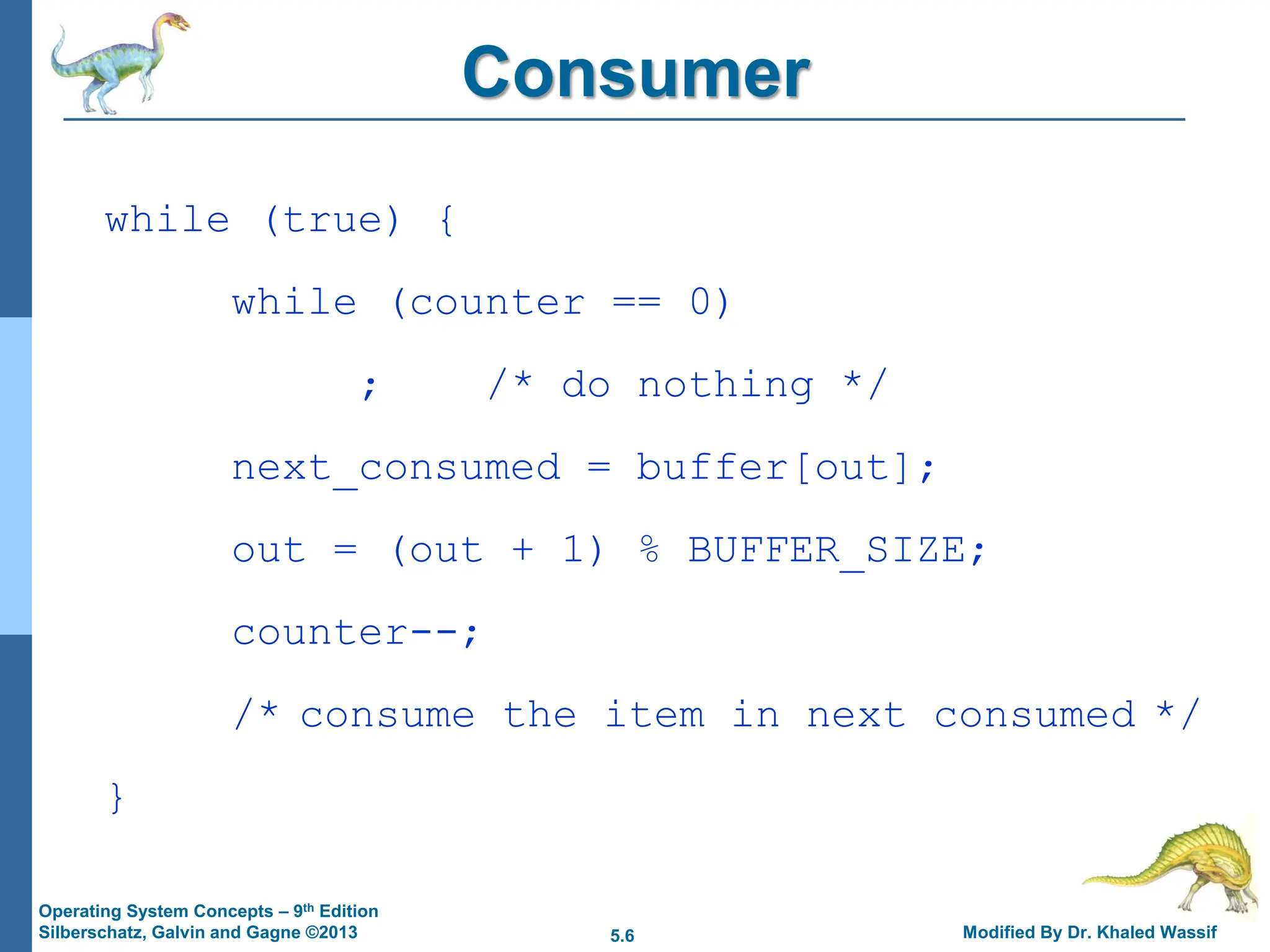5.6 Modified By Dr. Khaled Wassif
Operating System Concepts – 9th Edition
Silberschatz, Galvin and Gagne ©2013
Consumer
while (true) {
while (counter == 0)
; /* do nothing */
next_consumed = buffer[out];
out = (out + 1) % BUFFER_SIZE;
counter--;
/* consume the item in next consumed */
}
 