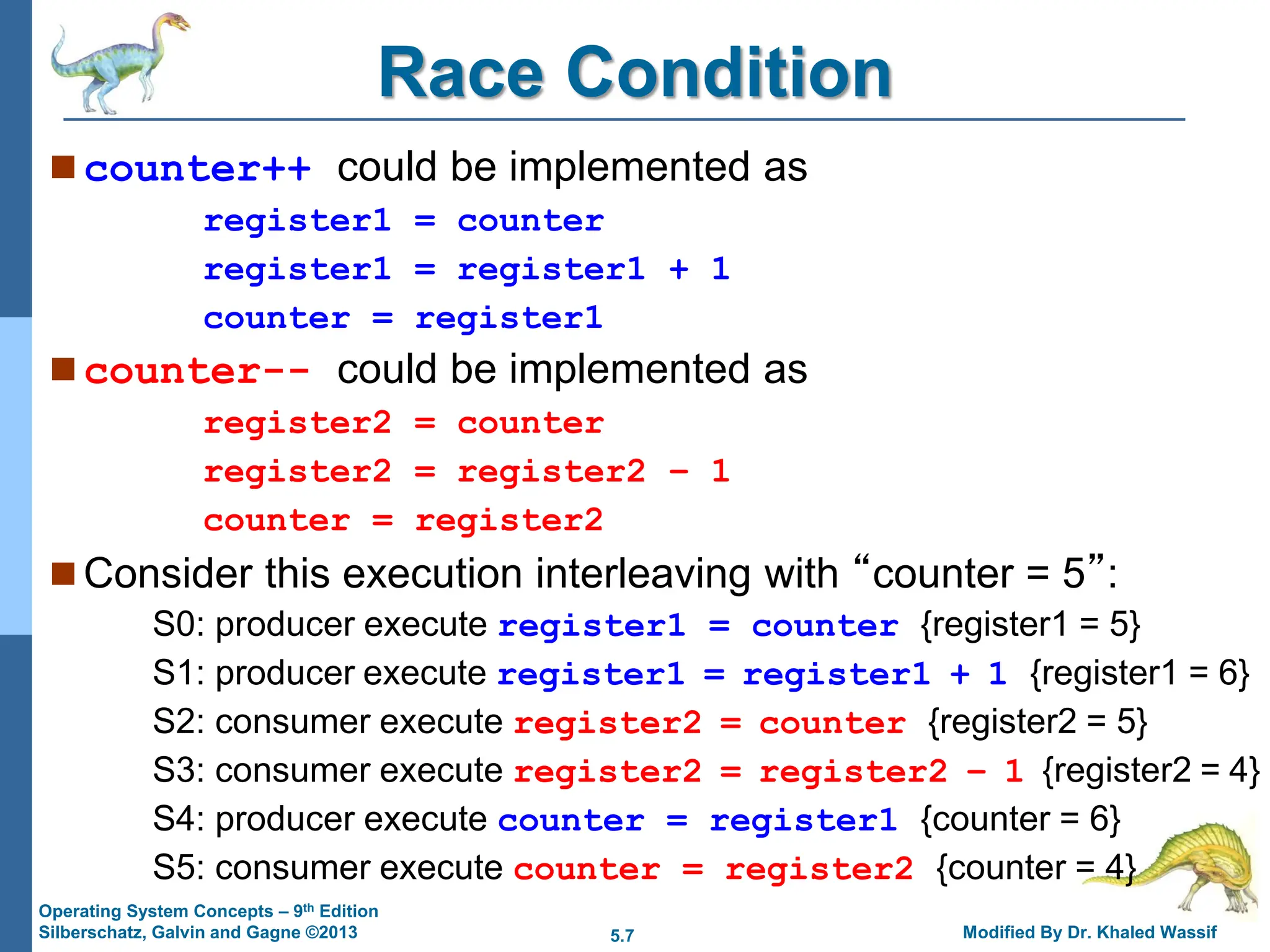 5.7 Modified By Dr. Khaled Wassif
Operating System Concepts – 9th Edition
Silberschatz, Galvin and Gagne ©2013
Race Condition
 counter++ could be implemented as
register1 = counter
register1 = register1 + 1
counter = register1
 counter-- could be implemented as
register2 = counter
register2 = register2 – 1
counter = register2
 Consider this execution interleaving with “counter = 5”:
S0: producer execute register1 = counter {register1 = 5}
S1: producer execute register1 = register1 + 1 {register1 = 6}
S2: consumer execute register2 = counter {register2 = 5}
S3: consumer execute register2 = register2 – 1 {register2 = 4}
S4: producer execute counter = register1 {counter = 6}
S5: consumer execute counter = register2 {counter = 4}
 