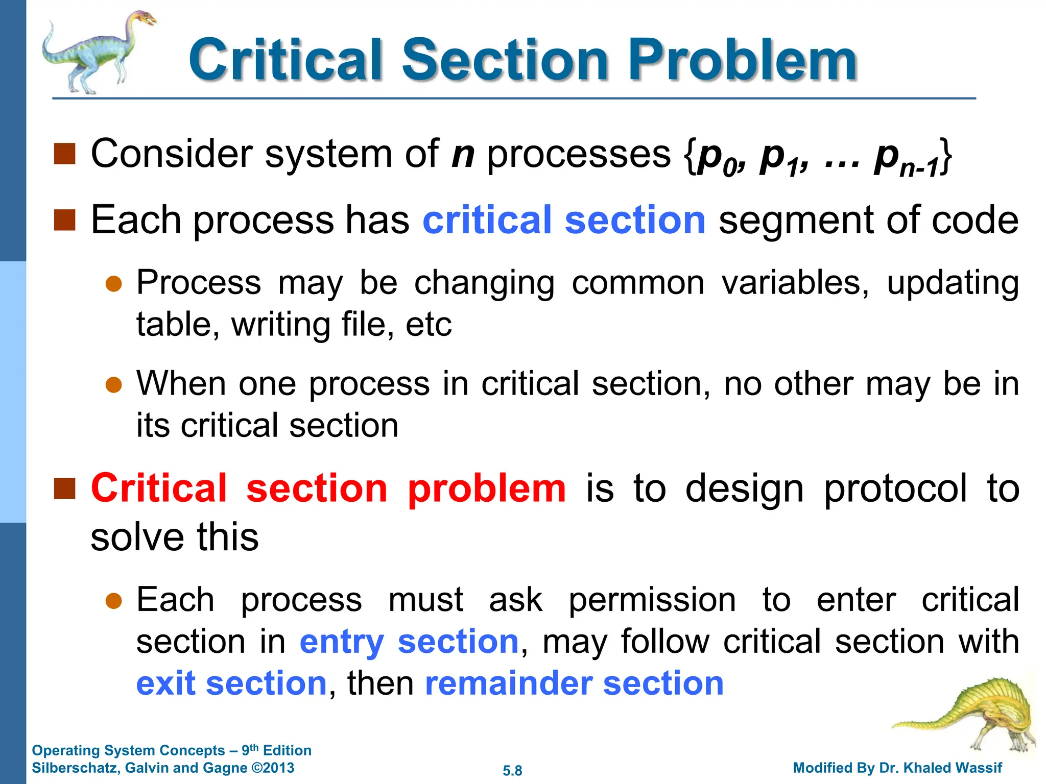 5.8 Modified By Dr. Khaled Wassif
Operating System Concepts – 9th Edition
Silberschatz, Galvin and Gagne ©2013
Critical Section Problem
 Consider system of n processes {p0, p1, … pn-1}
 Each process has critical section segment of code
 Process may be changing common variables, updating
table, writing file, etc
 When one process in critical section, no other may be in
its critical section
 Critical section problem is to design protocol to
solve this
 Each process must ask permission to enter critical
section in entry section, may follow critical section with
exit section, then remainder section
 