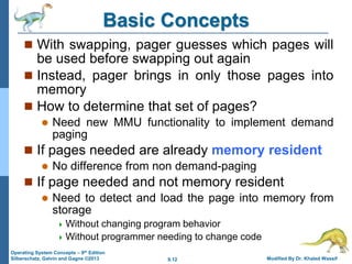9.12 Modified By Dr. Khaled Wassif
Operating System Concepts – 9th Edition
Silberschatz, Galvin and Gagne ©2013
Basic Concepts
 With swapping, pager guesses which pages will
be used before swapping out again
 Instead, pager brings in only those pages into
memory
 How to determine that set of pages?
 Need new MMU functionality to implement demand
paging
 If pages needed are already memory resident
 No difference from non demand-paging
 If page needed and not memory resident
 Need to detect and load the page into memory from
storage
 Without changing program behavior
 Without programmer needing to change code
 