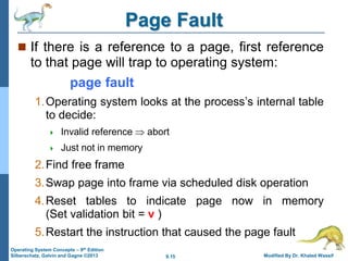 9.15 Modified By Dr. Khaled Wassif
Operating System Concepts – 9th Edition
Silberschatz, Galvin and Gagne ©2013
Page Fault
 If there is a reference to a page, first reference
to that page will trap to operating system:
page fault
1.Operating system looks at the process’s internal table
to decide:
 Invalid reference  abort
 Just not in memory
2.Find free frame
3.Swap page into frame via scheduled disk operation
4.Reset tables to indicate page now in memory
(Set validation bit = v )
5.Restart the instruction that caused the page fault
 