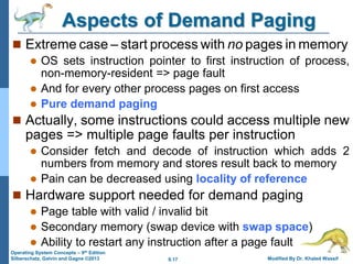 9.17 Modified By Dr. Khaled Wassif
Operating System Concepts – 9th Edition
Silberschatz, Galvin and Gagne ©2013
Aspects of Demand Paging
 Extreme case – start process with no pages in memory
 OS sets instruction pointer to first instruction of process,
non-memory-resident => page fault
 And for every other process pages on first access
 Pure demand paging
 Actually, some instructions could access multiple new
pages => multiple page faults per instruction
 Consider fetch and decode of instruction which adds 2
numbers from memory and stores result back to memory
 Pain can be decreased using locality of reference
 Hardware support needed for demand paging
 Page table with valid / invalid bit
 Secondary memory (swap device with swap space)
 Ability to restart any instruction after a page fault
 