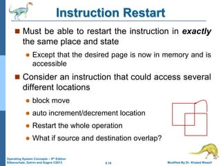9.18 Modified By Dr. Khaled Wassif
Operating System Concepts – 9th Edition
Silberschatz, Galvin and Gagne ©2013
Instruction Restart
 Must be able to restart the instruction in exactly
the same place and state
 Except that the desired page is now in memory and is
accessible
 Consider an instruction that could access several
different locations
 block move
 auto increment/decrement location
 Restart the whole operation
 What if source and destination overlap?
 