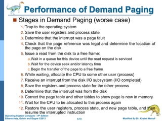 9.19 Modified By Dr. Khaled Wassif
Operating System Concepts – 9th Edition
Silberschatz, Galvin and Gagne ©2013
Performance of Demand Paging
 Stages in Demand Paging (worse case)
1. Trap to the operating system
2. Save the user registers and process state
3. Determine that the interrupt was a page fault
4. Check that the page reference was legal and determine the location of
the page on the disk
5. Issue a read from the disk to a free frame:
a.Wait in a queue for this device until the read request is serviced
b.Wait for the device seek and/or latency time
c.Begin the transfer of the page to a free frame
6. While waiting, allocate the CPU to some other user (process)
7. Receive an interrupt from the disk I/O subsystem (I/O completed)
8. Save the registers and process state for the other process
9. Determine that the interrupt was from the disk
10. Correct the page table and other tables to show page is now in memory
11. Wait for the CPU to be allocated to this process again
12. Restore the user registers, process state, and new page table, and then
resume the interrupted instruction
 