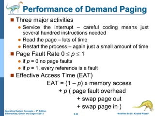 9.20 Modified By Dr. Khaled Wassif
Operating System Concepts – 9th Edition
Silberschatz, Galvin and Gagne ©2013
Performance of Demand Paging
 Three major activities
 Service the interrupt – careful coding means just
several hundred instructions needed
 Read the page – lots of time
 Restart the process – again just a small amount of time
 Page Fault Rate 0  p  1
 if p = 0 no page faults
 if p = 1, every reference is a fault
 Effective Access Time (EAT)
EAT = (1 – p) x memory access
+ p ( page fault overhead
+ swap page out
+ swap page in )
 