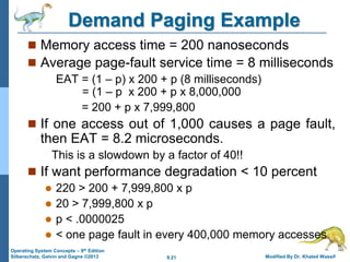 9.21 Modified By Dr. Khaled Wassif
Operating System Concepts – 9th Edition
Silberschatz, Galvin and Gagne ©2013
Demand Paging Example
 Memory access time = 200 nanoseconds
 Average page-fault service time = 8 milliseconds
EAT = (1 – p) x 200 + p (8 milliseconds)
= (1 – p x 200 + p x 8,000,000
= 200 + p x 7,999,800
 If one access out of 1,000 causes a page fault,
then EAT = 8.2 microseconds.
This is a slowdown by a factor of 40!!
 If want performance degradation < 10 percent
 220 > 200 + 7,999,800 x p
 20 > 7,999,800 x p
 p < .0000025
 < one page fault in every 400,000 memory accesses
 