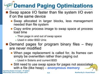 9.22 Modified By Dr. Khaled Wassif
Operating System Concepts – 9th Edition
Silberschatz, Galvin and Gagne ©2013
Demand Paging Optimizations
 Swap space I/O faster than file system I/O even
if on the same device
 Swap allocated in larger blocks, less management
needed than file system
 Copy entire process image to swap space at process
load time
 Then page in and out of swap space
 Used in older BSD Unix
 Demand pages for program binary files – they
are never modified
 When page replacement is called for, its frames can
simply be overwritten rather than paging out
 Used in Solaris and current BSD
 Still need to use swap space for pages not associated
with a file (like heap) – anonymous memory
 