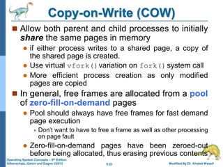 9.23 Modified By Dr. Khaled Wassif
Operating System Concepts – 9th Edition
Silberschatz, Galvin and Gagne ©2013
Copy-on-Write (COW)
 Allow both parent and child processes to initially
share the same pages in memory
 if either process writes to a shared page, a copy of
the shared page is created.
 Use virtual vfork()variation on fork()system call
 More efficient process creation as only modified
pages are copied
 In general, free frames are allocated from a pool
of zero-fill-on-demand pages
 Pool should always have free frames for fast demand
page execution
 Don’t want to have to free a frame as well as other processing
on page fault
 Zero-fill-on-demand pages have been zeroed-out
before being allocated, thus erasing previous contents
 